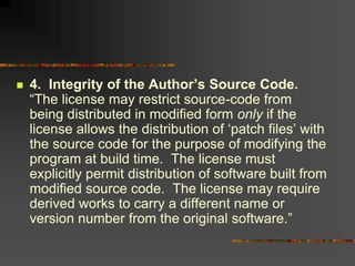  4. Integrity of the Author’s Source Code.
“The license may restrict source-code from
being distributed in modified form only if the
license allows the distribution of ‘patch files’ with
the source code for the purpose of modifying the
program at build time. The license must
explicitly permit distribution of software built from
modified source code. The license may require
derived works to carry a different name or
version number from the original software.”
 