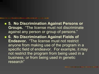  5. No Discrimination Against Persons or
Groups. “The license must not discriminate
against any person or group of persons.”
 6. No Discrimination Against Fields of
Endeavor. “The license must not restrict
anyone from making use of the program in a
specific field of endeavor. For example, it may
not restrict the program from being used in a
business, or from being used in genetic
research”
 