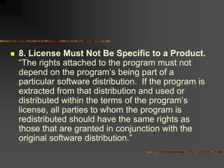  8. License Must Not Be Specific to a Product.
“The rights attached to the program must not
depend on the program’s being part of a
particular software distribution. If the program is
extracted from that distribution and used or
distributed within the terms of the program’s
license, all parties to whom the program is
redistributed should have the same rights as
those that are granted in conjunction with the
original software distribution.”
 