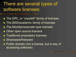 There are several types of
software licenses:
 The GPL, or “copyleft” family of licenses
 The BSD/academic family of licenses
 The Mozilla/corporate type licenses
 Other open source licenses
 Traditional proprietary licenses
 Shareware/freeware
 Public domain (not a license, but a way of
accessing software)
 