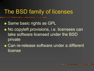 The BSD family of licenses
 Same basic rights as GPL
 No copyleft provisions, i.e. licensees can
take software licensed under the BSD
private
 Can re-release software under a different
license
 