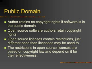 Public Domain
 Author retains no copyright rights if software is in
the public domain
 Open source software authors retain copyright
rights
 Open source licenses contain restrictions, just
different ones than licensees may be used to
 The restrictions in open source licenses are
based on copyright law and depend on it for
their effectiveness.
 