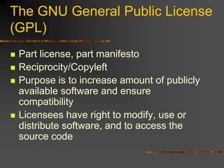 The GNU General Public License
(GPL)
 Part license, part manifesto
 Reciprocity/Copyleft
 Purpose is to increase amount of publicly
available software and ensure
compatibility
 Licensees have right to modify, use or
distribute software, and to access the
source code
 
