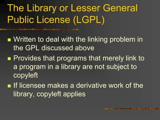 The Library or Lesser General
Public License (LGPL)
 Written to deal with the linking problem in
the GPL discussed above
 Provides that programs that merely link to
a program in a library are not subject to
copyleft
 If licensee makes a derivative work of the
library, copyleft applies
 