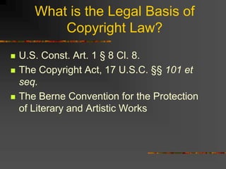 What is the Legal Basis of
Copyright Law?
 U.S. Const. Art. 1 § 8 Cl. 8.
 The Copyright Act, 17 U.S.C. §§ 101 et
seq.
 The Berne Convention for the Protection
of Literary and Artistic Works
 