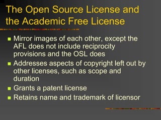 The Open Source License and
the Academic Free License
 Mirror images of each other, except the
AFL does not include reciprocity
provisions and the OSL does
 Addresses aspects of copyright left out by
other licenses, such as scope and
duration
 Grants a patent license
 Retains name and trademark of licensor
 
