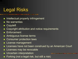 Legal Risks
 Intellectual property infringement
 No warranties
 Copyleft
 Copyright attribution and notice requirements
 Enforcement
 Ambiguous license terms
 Consumer protection laws
 License management
 Licenses have not been construed by an American Court
 Licenses may be revocable
 Uncertain interpretation
 Forking (not a legal risk, but still a risk)
 