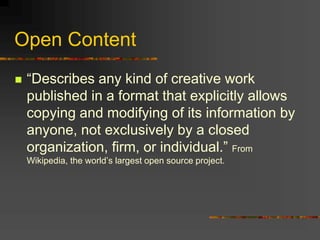 Open Content
 “Describes any kind of creative work
published in a format that explicitly allows
copying and modifying of its information by
anyone, not exclusively by a closed
organization, firm, or individual.” From
Wikipedia, the world’s largest open source project.
 
