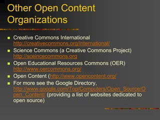 Other Open Content
Organizations
 Creative Commons International
http://creativecommons,org/international/
 Science Commons (a Creative Commons Project)
http://sceincecommons.org
 Open Educational Resources Commons (OER)
http://www.oercommons.org/
 Open Content (http://www.opencontent.org/
 For more see the Google Directory,
http://www.google.com/Top/Computers/Open_Source/O
pen_Content/ (providing a list of websites dedicated to
open source)
 