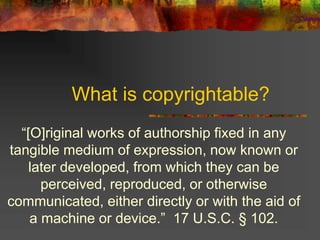 What is copyrightable?
“[O]riginal works of authorship fixed in any
tangible medium of expression, now known or
later developed, from which they can be
perceived, reproduced, or otherwise
communicated, either directly or with the aid of
a machine or device.” 17 U.S.C. § 102.
 