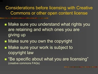 Considerations before licensing with Creative
Commons or other open content license
 Make sure you understand what rights you
are retaining and which ones you are
giving up
 Make sure you own the copyright
 Make sure your work is subject to
copyright law
 “Be specific about what you are licensing”
(creative commons FAQs)
 