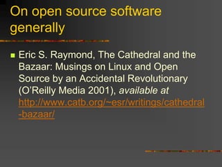 On open source software
generally
 Eric S. Raymond, The Cathedral and the
Bazaar: Musings on Linux and Open
Source by an Accidental Revolutionary
(O’Reilly Media 2001), available at
http://www.catb.org/~esr/writings/cathedral
-bazaar/
 