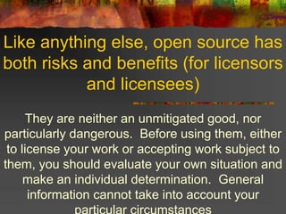 Like anything else, open source has
both risks and benefits (for licensors
and licensees)
They are neither an unmitigated good, nor
particularly dangerous. Before using them, either
to license your work or accepting work subject to
them, you should evaluate your own situation and
make an individual determination. General
information cannot take into account your
 