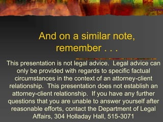 And on a similar note,
remember . . .
This presentation is not legal advice. Legal advice can
only be provided with regards to specific factual
circumstances in the context of an attorney-client
relationship. This presentation does not establish an
attorney-client relationship. If you have any further
questions that you are unable to answer yourself after
reasonable efforts, contact the Department of Legal
Affairs, 304 Holladay Hall, 515-3071
 