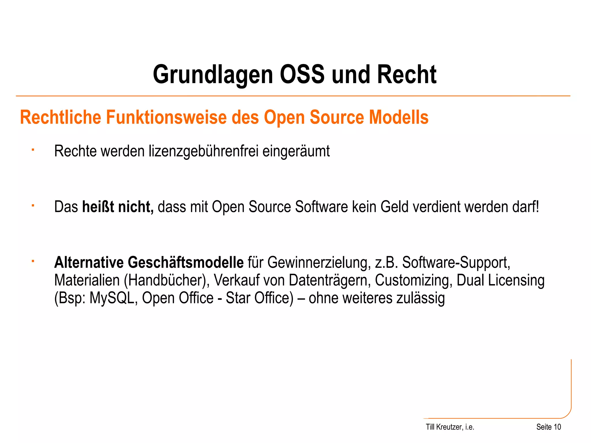 Grundlagen OSS und Recht Rechtliche Funktionsweise des Open Source Modells Rechte werden lizenzgebührenfrei eingeräumt  Das  heißt nicht,  dass mit Open Source Software kein Geld verdient werden darf! Alternative Geschäftsmodelle  für Gewinnerzielung, z.B. Software-Support, Materialien (Handbücher), Verkauf von Datenträgern, Customizing, Dual Licensing (Bsp: MySQL, Open Office - Star Office) – ohne weiteres zulässig Seite  Till Kreutzer, i.e. Seite  
