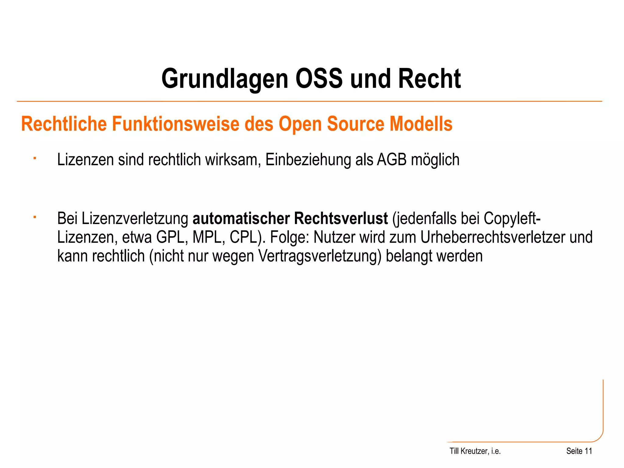 Grundlagen OSS und Recht Rechtliche Funktionsweise des Open Source Modells Lizenzen sind rechtlich wirksam, Einbeziehung als AGB möglich Bei Lizenzverletzung  automatischer Rechtsverlust  (jedenfalls bei Copyleft-Lizenzen, etwa GPL, MPL, CPL). Folge: Nutzer wird zum Urheberrechtsverletzer und kann rechtlich (nicht nur wegen Vertragsverletzung) belangt werden Seite  Till Kreutzer, i.e. Seite  