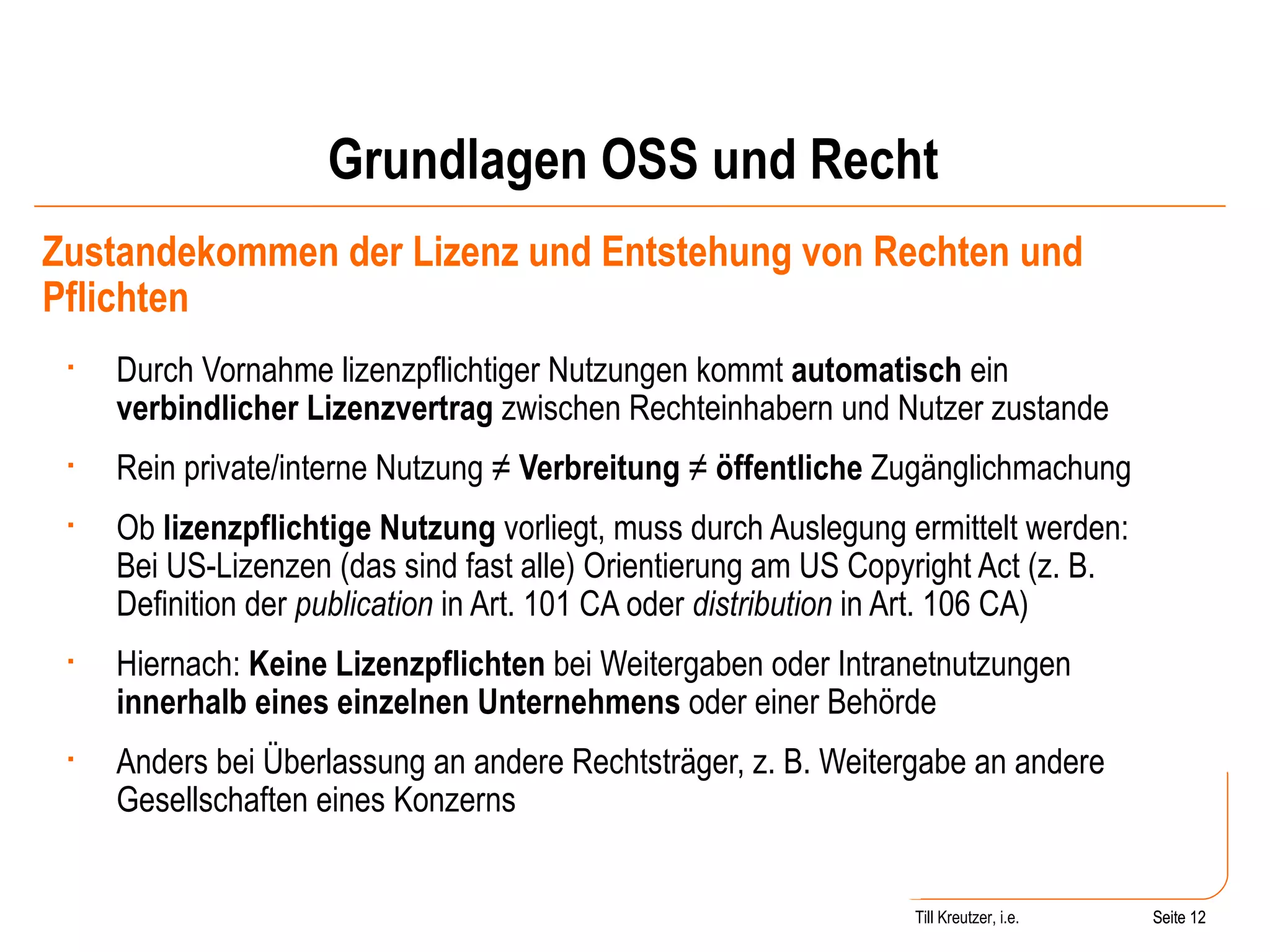 Grundlagen OSS und Recht Zustandekommen der Lizenz und Entstehung von Rechten und Pflichten Durch Vornahme lizenzpflichtiger Nutzungen kommt  automatisch  ein  verbindlicher Lizenzvertrag  zwischen Rechteinhabern und Nutzer zustande Rein private/interne Nutzung ≠  Verbreitung  ≠  öffentliche  Zugänglichmachung Ob  lizenzpflichtige Nutzung  vorliegt, muss durch Auslegung ermittelt werden: Bei US-Lizenzen (das sind fast alle) Orientierung am US Copyright Act (z. B. Definition der  publication  in Art. 101 CA oder  distribution  in Art. 106 CA) Hiernach:  Keine Lizenzpflichten  bei Weitergaben oder Intranetnutzungen  innerhalb eines einzelnen Unternehmens  oder einer Behörde Anders bei Überlassung an andere Rechtsträger, z. B. Weitergabe an andere Gesellschaften eines Konzerns Seite  Till Kreutzer, i.e. Seite  