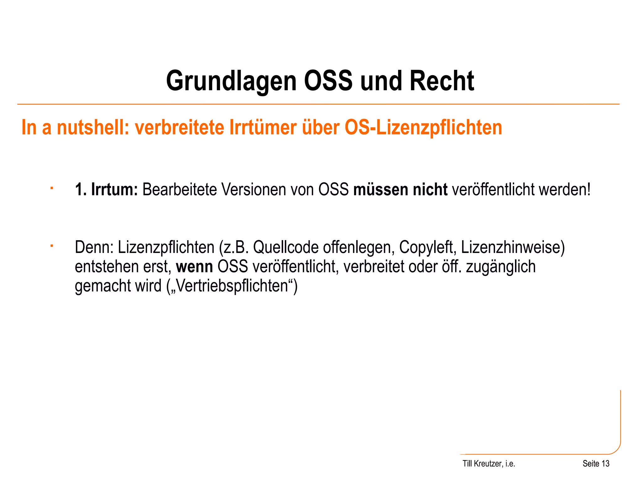 Grundlagen OSS und Recht In a nutshell: verbreitete Irrtümer über OS-Lizenzpflichten 1. Irrtum:  Bearbeitete Versionen von OSS  müssen nicht  veröffentlicht werden! Denn: Lizenzpflichten (z.B. Quellcode offenlegen, Copyleft, Lizenzhinweise) entstehen erst,  wenn  OSS veröffentlicht, verbreitet oder öff. zugänglich gemacht wird („Vertriebspflichten“) Seite  Till Kreutzer, i.e. Seite  