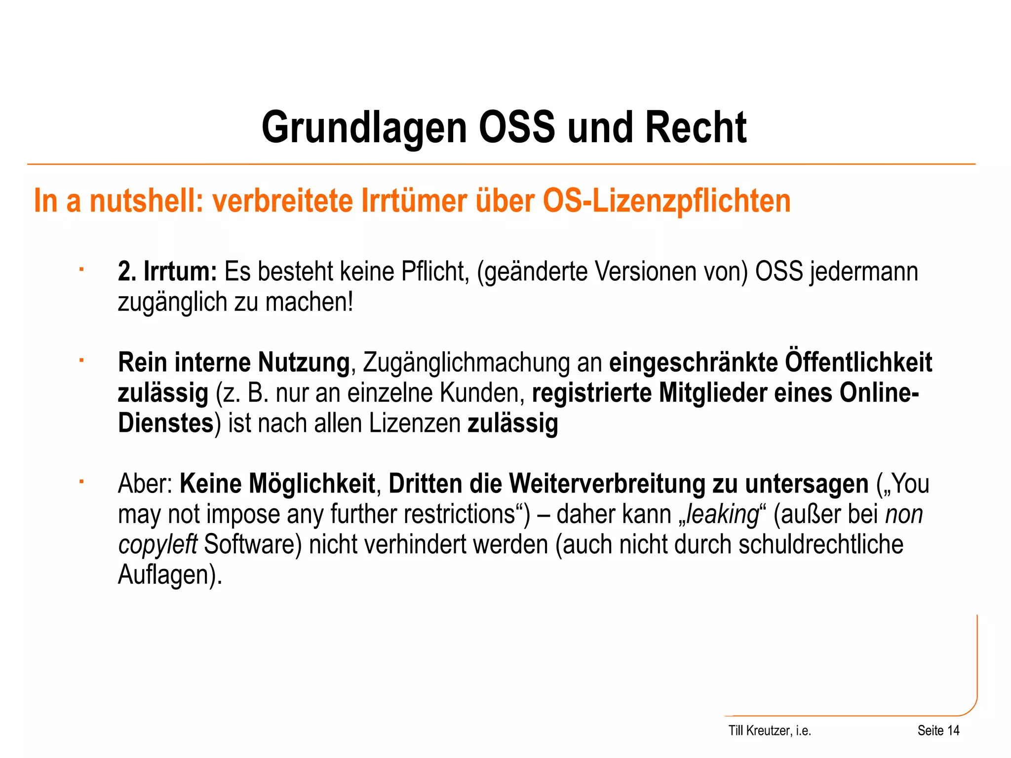 Grundlagen OSS und Recht In a nutshell: verbreitete Irrtümer über OS-Lizenzpflichten 2. Irrtum:  Es besteht keine Pflicht, (geänderte Versionen von) OSS jedermann zugänglich zu machen! Rein interne Nutzung , Zugänglichmachung an  eingeschränkte Öffentlichkeit   zulässig  (z. B. nur an einzelne Kunden,  registrierte Mitglieder eines Online-Dienstes ) ist nach allen Lizenzen  zulässig Aber:  Keine Möglichkeit ,  Dritten die Weiterverbreitung zu untersagen  („You may not impose any further restrictions“) – daher kann „ leaking “ (außer bei  non copyleft  Software) nicht verhindert werden (auch nicht durch schuldrechtliche Auflagen).  Seite  Till Kreutzer, i.e. Seite  