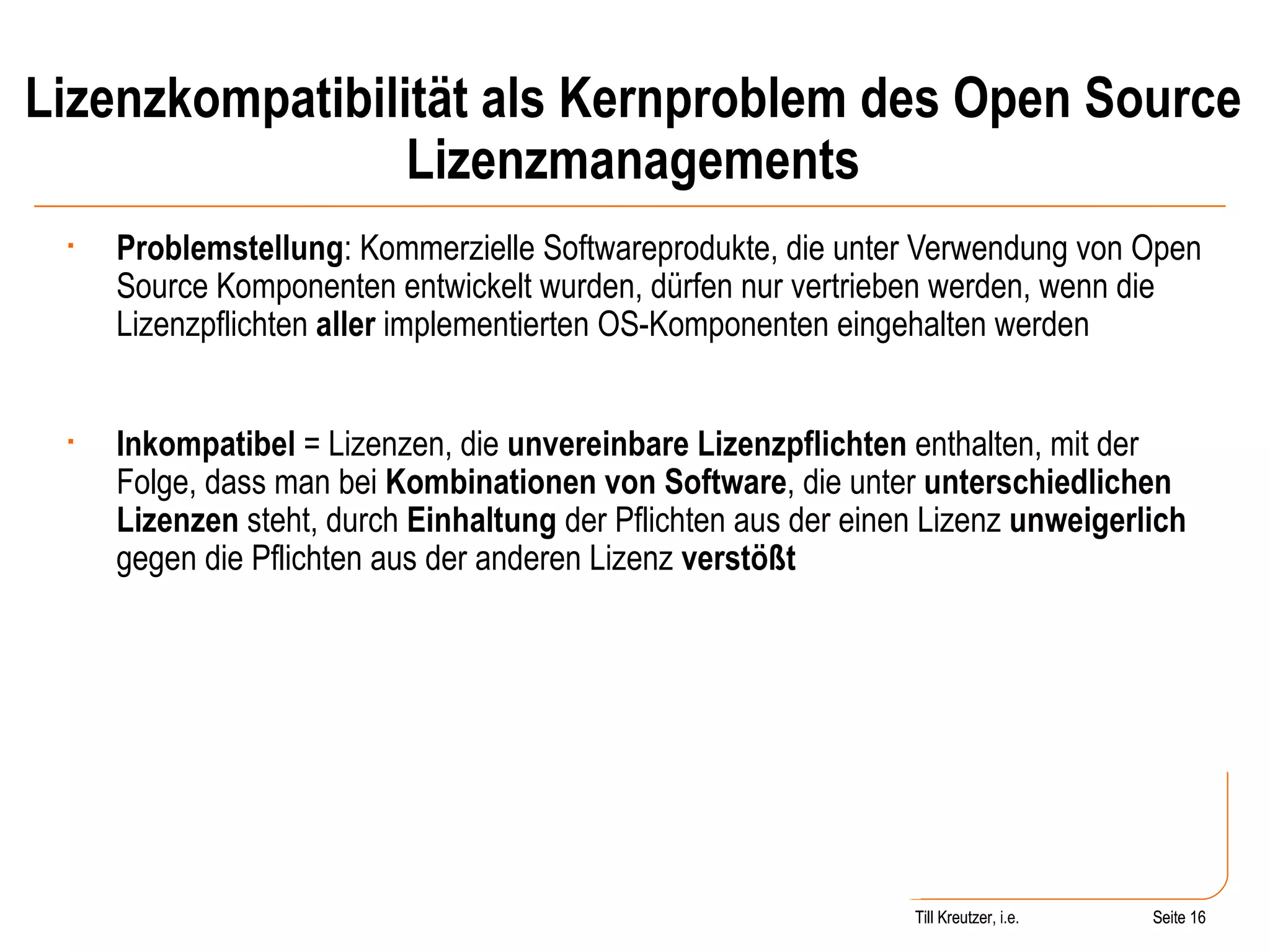 Lizenzkompatibilität als Kernproblem des Open Source Lizenzmanagements Problemstellung : Kommerzielle Softwareprodukte, die unter Verwendung von Open Source Komponenten entwickelt wurden, dürfen nur vertrieben werden, wenn die Lizenzpflichten  aller  implementierten OS-Komponenten eingehalten werden Inkompatibel  = Lizenzen, die  unvereinbare Lizenzpflichten  enthalten, mit der Folge, dass man bei  Kombinationen von Software , die unter  unterschiedlichen Lizenzen  steht, durch  Einhaltung  der Pflichten aus der einen Lizenz  unweigerlich  gegen die Pflichten aus der anderen Lizenz  verstößt Seite  Till Kreutzer Seite  Till Kreutzer, i.e. 