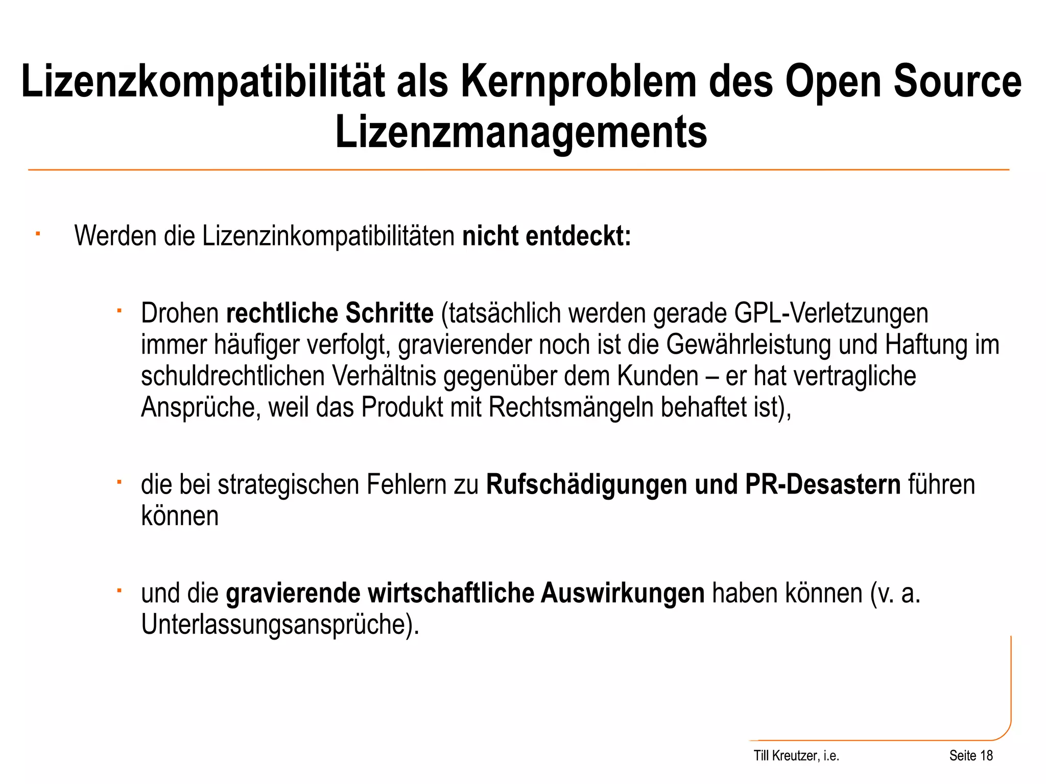Lizenzkompatibilität als Kernproblem des Open Source Lizenzmanagements Werden die Lizenzinkompatibilitäten  nicht entdeckt: Drohen  rechtliche Schritte  (tatsächlich werden gerade GPL-Verletzungen immer häufiger verfolgt, gravierender noch ist die Gewährleistung und Haftung im schuldrechtlichen Verhältnis gegenüber dem Kunden – er hat vertragliche Ansprüche, weil das Produkt mit Rechtsmängeln behaftet ist), die bei strategischen Fehlern zu  Rufschädigungen und PR-Desastern  führen können und die  gravierende wirtschaftliche Auswirkungen  haben können (v. a. Unterlassungsansprüche). Seite  Till Kreutzer Seite  Till Kreutzer, i.e. 