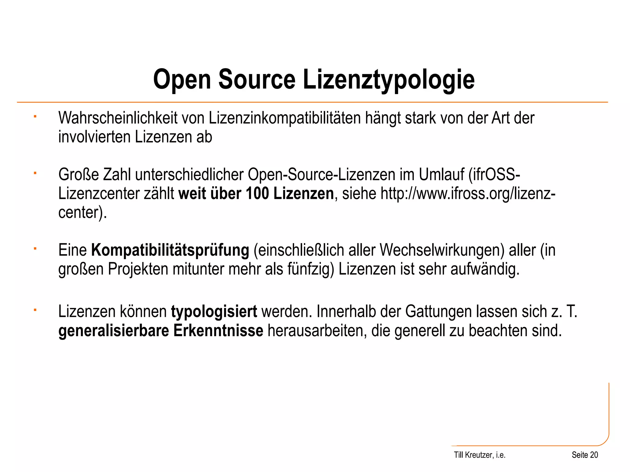 Open Source Lizenztypologie Wahrscheinlichkeit von Lizenzinkompatibilitäten hängt stark von der Art der involvierten Lizenzen ab Große Zahl unterschiedlicher Open-Source-Lizenzen im Umlauf (ifrOSS-Lizenzcenter zählt  weit über 100 Lizenzen , siehe http://www.ifross.org/lizenz-center). Eine  Kompatibilitätsprüfung  (einschließlich aller Wechselwirkungen) aller (in großen Projekten mitunter mehr als fünfzig) Lizenzen ist sehr aufwändig. Lizenzen können  typologisiert  werden. Innerhalb der Gattungen lassen sich z. T.  generalisierbare Erkenntnisse  herausarbeiten, die generell zu beachten sind. Seite  Till Kreutzer, i.e. Seite  