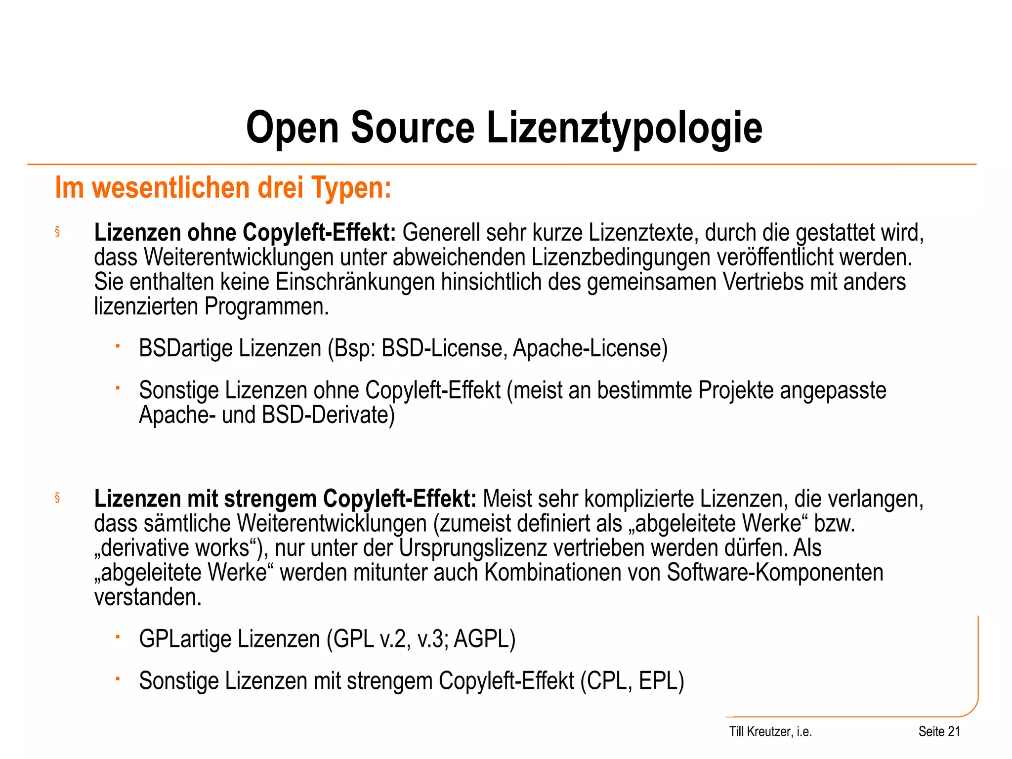 Open Source Lizenztypologie Im wesentlichen drei Typen: Lizenzen ohne Copyleft-Effekt:  Generell sehr kurze Lizenztexte, durch die gestattet wird, dass Weiterentwicklungen unter abweichenden Lizenzbedingungen veröffentlicht werden. Sie enthalten keine Einschränkungen hinsichtlich des gemeinsamen Vertriebs mit anders lizenzierten Programmen.  BSDartige Lizenzen (Bsp: BSD-License, Apache-License) Sonstige Lizenzen ohne Copyleft-Effekt (meist an bestimmte Projekte angepasste Apache- und BSD-Derivate) Lizenzen mit strengem Copyleft-Effekt:  Meist sehr komplizierte Lizenzen, die verlangen, dass sämtliche Weiterentwicklungen (zumeist definiert als „abgeleitete Werke“ bzw. „derivative works“), nur unter der Ursprungslizenz vertrieben werden dürfen. Als „abgeleitete Werke“ werden mitunter auch Kombinationen von Software-Komponenten verstanden.  GPLartige Lizenzen (GPL v.2, v.3; AGPL) Sonstige Lizenzen mit strengem Copyleft-Effekt (CPL, EPL) Seite  Till Kreutzer, i.e. Seite  