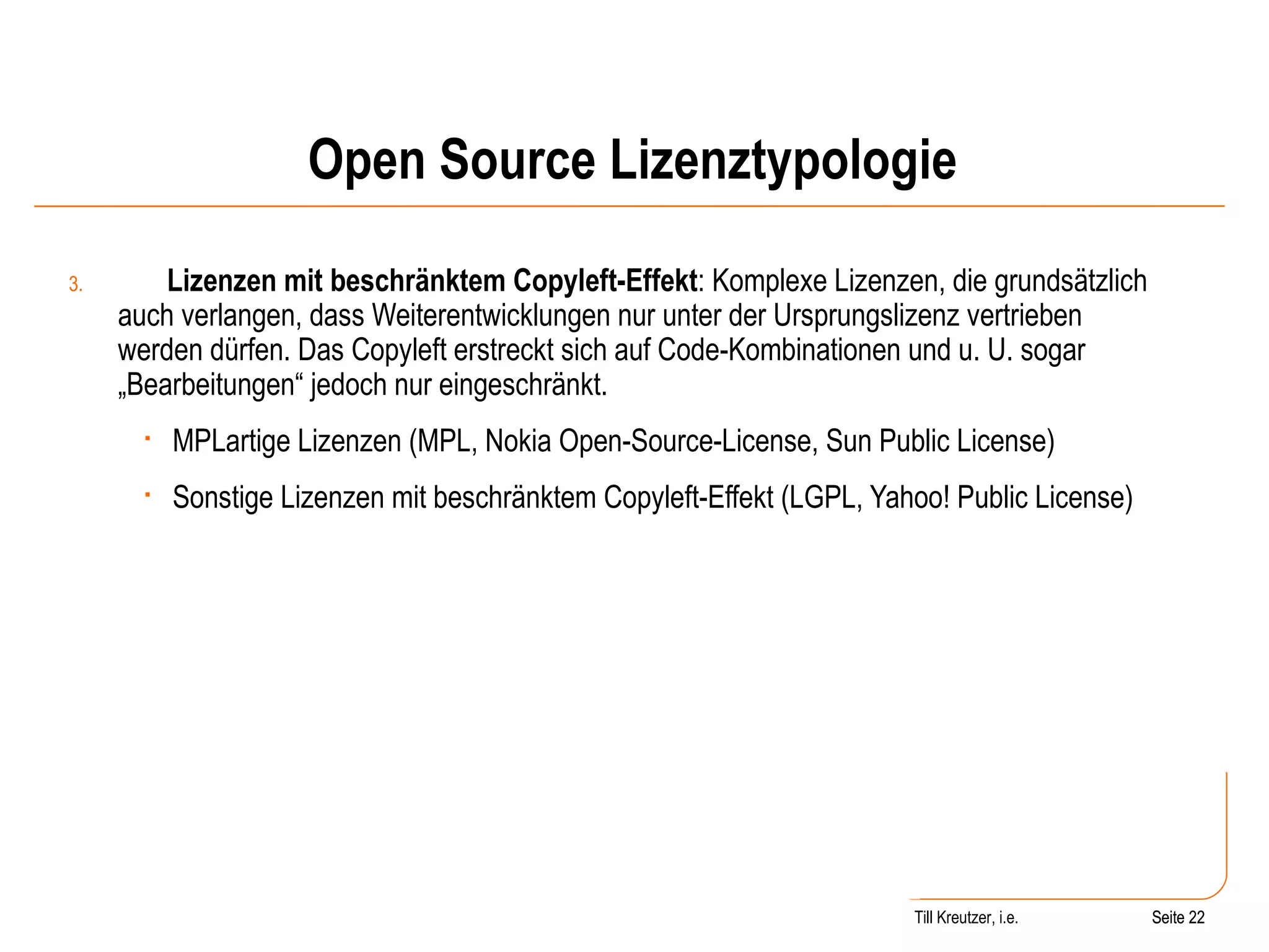 Open Source Lizenztypologie 3. Lizenzen mit beschränktem Copyleft-Effekt : Komplexe Lizenzen, die grundsätzlich auch verlangen, dass Weiterentwicklungen nur unter der Ursprungslizenz vertrieben werden dürfen. Das Copyleft erstreckt sich auf Code-Kombinationen und u. U. sogar „Bearbeitungen“ jedoch nur eingeschränkt.  MPLartige Lizenzen (MPL, Nokia Open-Source-License, Sun Public License) Sonstige Lizenzen mit beschränktem Copyleft-Effekt (LGPL, Yahoo! Public License) Seite  Till Kreutzer, i.e. Seite  