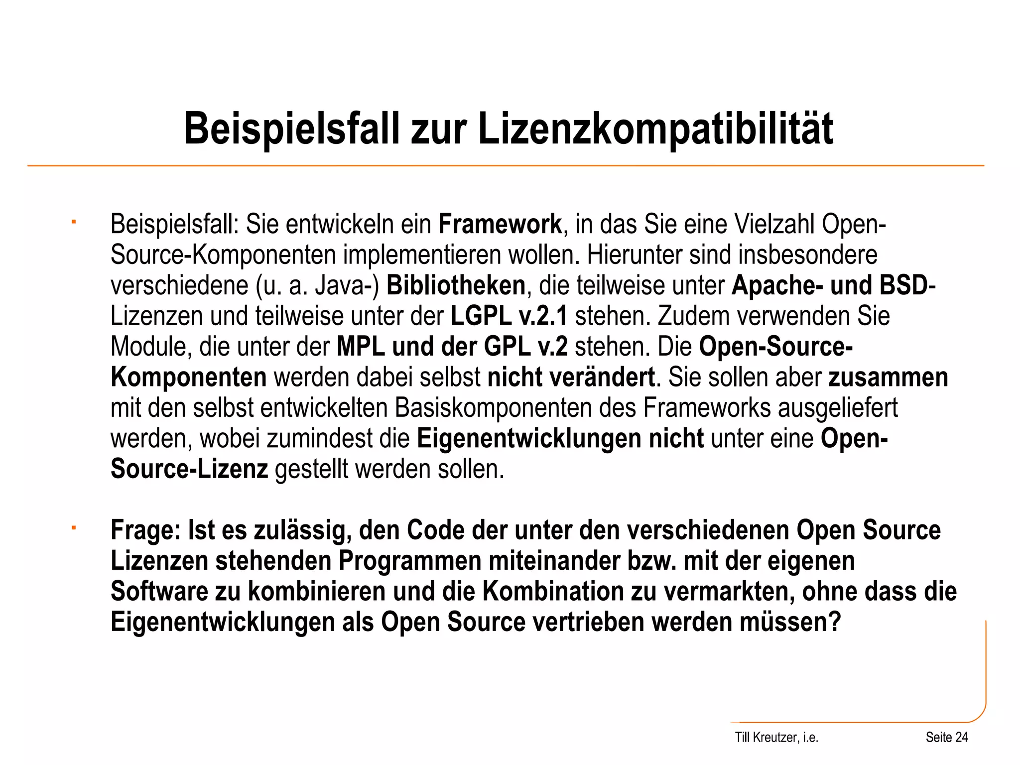 Beispielsfall zur Lizenzkompatibilität Beispielsfall: Sie entwickeln ein  Framework , in das Sie eine Vielzahl Open-Source-Komponenten implementieren wollen. Hierunter sind insbesondere verschiedene (u. a. Java-)  Bibliotheken , die teilweise unter  Apache- und BSD -Lizenzen und teilweise unter der  LGPL v.2.1  stehen. Zudem verwenden Sie Module, die unter der  MPL und der GPL v.2  stehen. Die  Open-Source-Komponenten  werden dabei selbst  nicht verändert . Sie sollen aber  zusammen  mit den selbst entwickelten Basiskomponenten des Frameworks ausgeliefert werden, wobei zumindest die  Eigenentwicklungen nicht  unter eine  Open-Source-Lizenz  gestellt werden sollen.  Frage: Ist es zulässig, den Code der unter den verschiedenen Open Source Lizenzen stehenden Programmen miteinander bzw. mit der eigenen Software zu kombinieren und die Kombination zu vermarkten, ohne dass die Eigenentwicklungen als Open Source vertrieben werden müssen? Seite  Till Kreutzer, i.e. Seite  