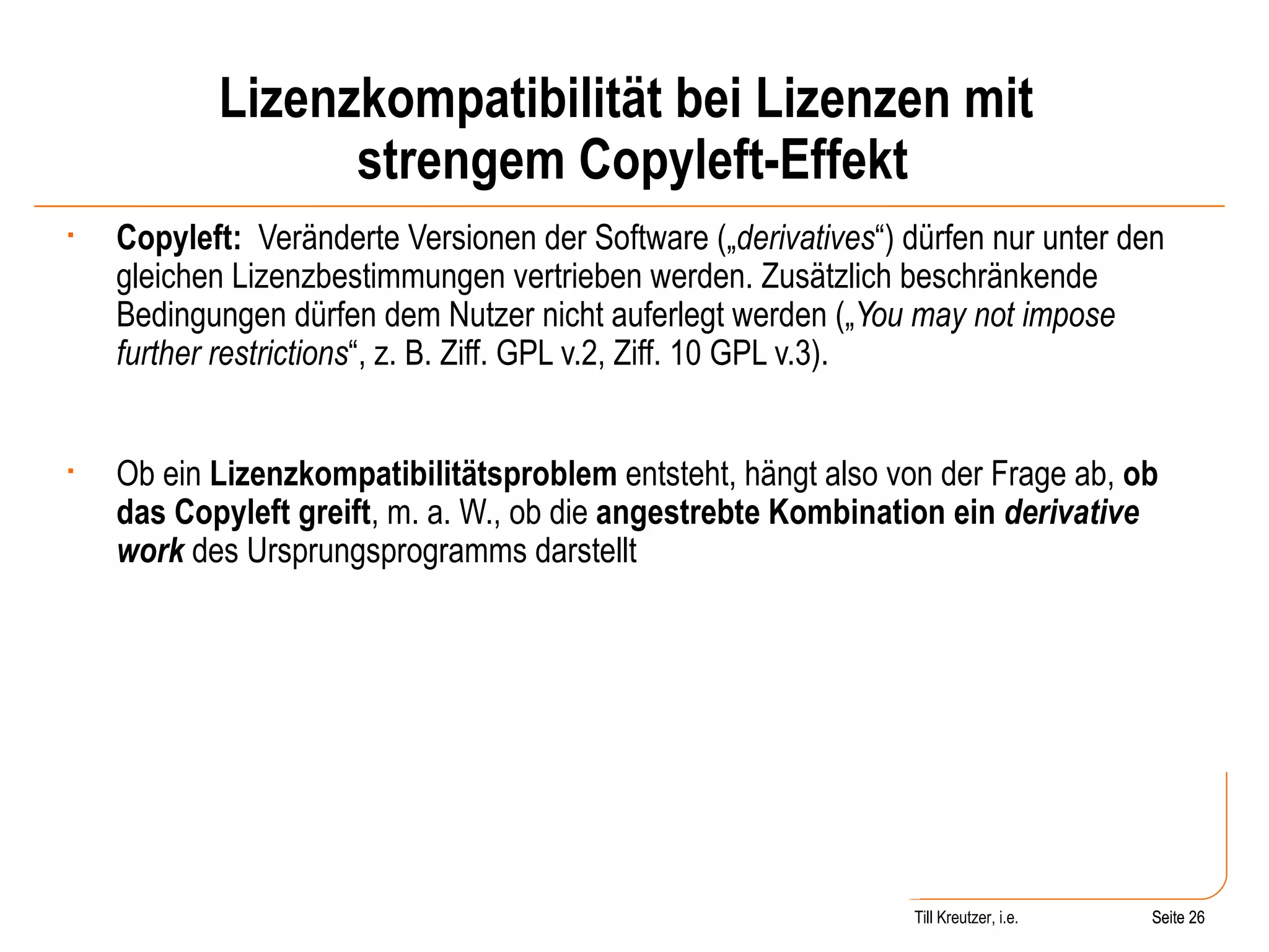 Lizenzkompatibilität bei Lizenzen mit  strengem Copyleft-Effekt Copyleft:   Veränderte Versionen der Software („ derivatives “) dürfen nur unter den gleichen Lizenzbestimmungen vertrieben werden. Zusätzlich beschränkende Bedingungen dürfen dem Nutzer nicht auferlegt werden („ You may not impose further restrictions “, z. B. Ziff. GPL v.2, Ziff. 10 GPL v.3). Ob ein  Lizenzkompatibilitätsproblem  entsteht, hängt also von der Frage ab,  ob das Copyleft greift , m. a. W., ob die  angestrebte Kombination ein  derivative work   des Ursprungsprogramms darstellt Seite  Till Kreutzer, i.e. Seite  