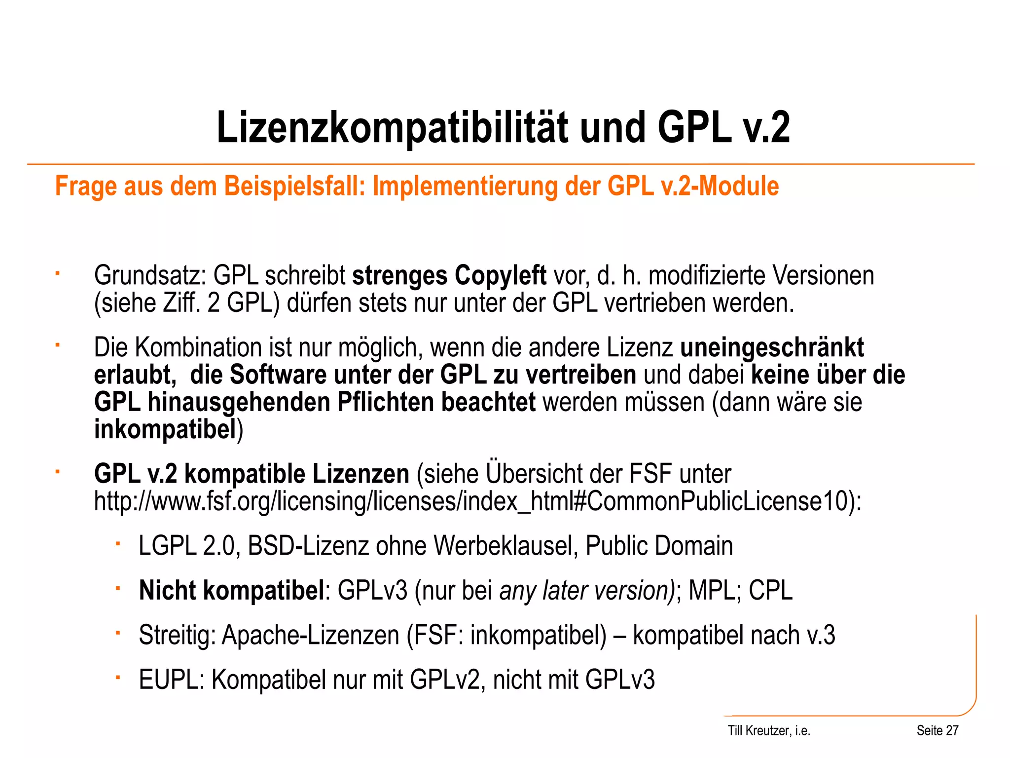 Lizenzkompatibilität und GPL v.2 Frage aus dem Beispielsfall: Implementierung der GPL v.2-Module Grundsatz: GPL schreibt  strenges Copyleft  vor, d. h. modifizierte Versionen (siehe Ziff. 2 GPL) dürfen stets nur unter der GPL vertrieben werden.  Die Kombination ist nur möglich, wenn die andere Lizenz  uneingeschränkt erlaubt,  die Software unter der GPL zu vertreiben  und dabei  keine über die GPL hinausgehenden Pflichten beachtet  werden müssen (dann wäre sie  inkompatibel ) GPL v.2 kompatible Lizenzen  (siehe Übersicht der FSF unter http://www.fsf.org/licensing/licenses/index_html#CommonPublicLicense10):  LGPL 2.0, BSD-Lizenz ohne Werbeklausel, Public Domain Nicht kompatibel : GPLv3 (nur bei  any later version) ; MPL; CPL Streitig: Apache-Lizenzen (FSF: inkompatibel) – kompatibel nach v.3 EUPL: Kompatibel nur mit GPLv2, nicht mit GPLv3 Seite  Till Kreutzer, i.e. Seite  