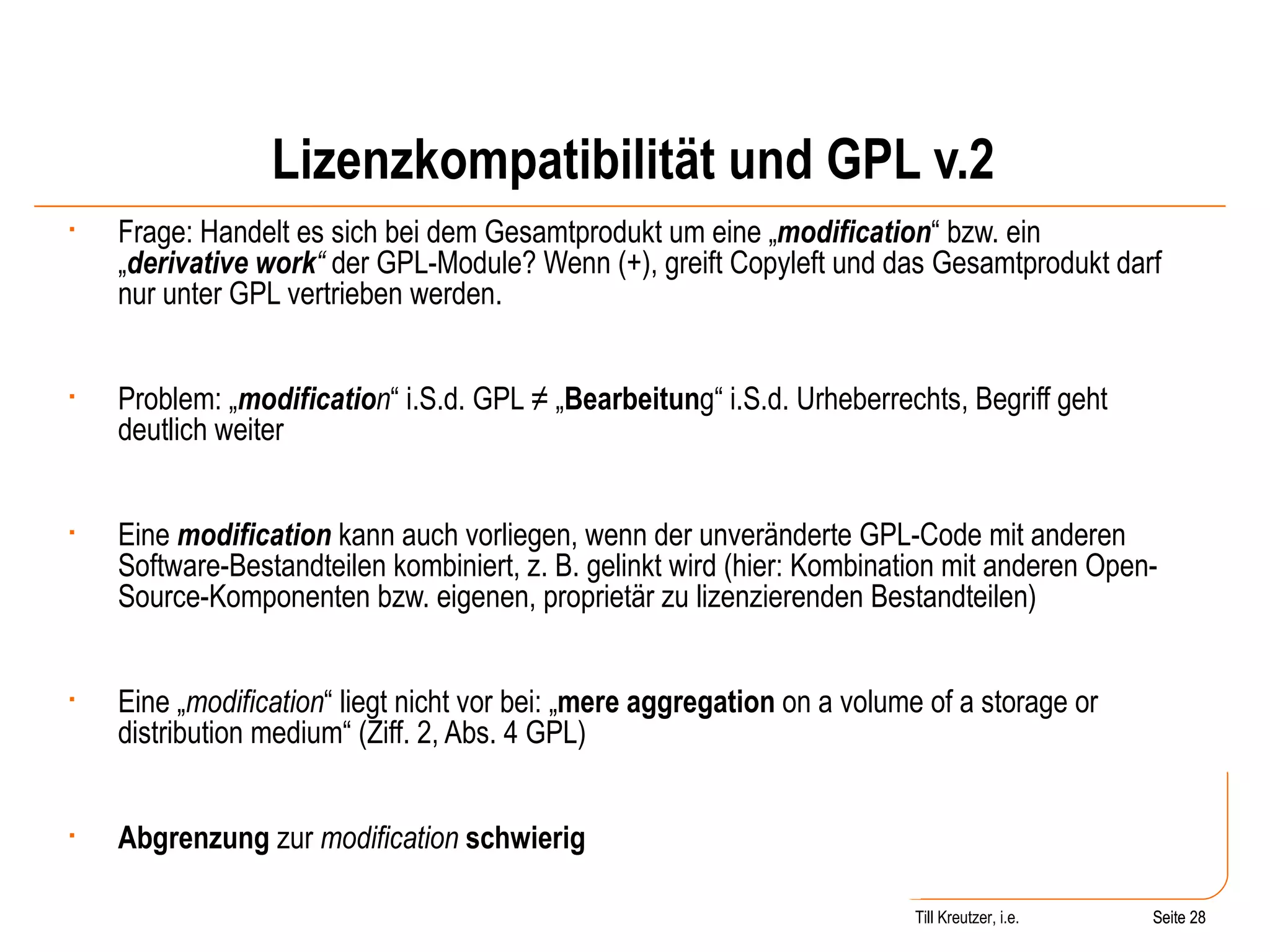 Lizenzkompatibilität und GPL v.2 Frage: Handelt es sich bei dem Gesamtprodukt um eine „ modification “ bzw. ein „ derivative work “  der GPL-Module? Wenn (+), greift Copyleft und das Gesamtprodukt darf nur unter GPL vertrieben werden. Problem: „ modificatio n “ i.S.d. GPL ≠ „ Bearbeitun g“ i.S.d. Urheberrechts, Begriff geht deutlich weiter Eine  modification   kann auch vorliegen, wenn der unveränderte GPL-Code mit anderen Software-Bestandteilen kombiniert, z. B. gelinkt wird (hier: Kombination mit anderen Open-Source-Komponenten bzw. eigenen, proprietär zu lizenzierenden Bestandteilen) Eine „ modification “ liegt nicht vor bei: „ mere aggregation  on a volume of a storage or distribution medium“ (Ziff. 2, Abs. 4 GPL) Abgrenzung  zur  modification   schwierig Seite  Till Kreutzer, i.e. Seite  