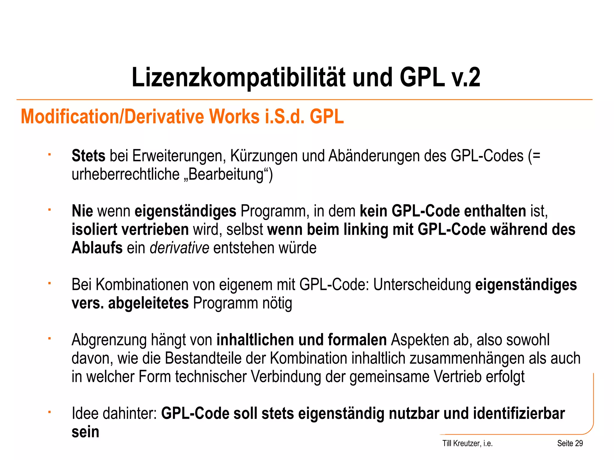 Lizenzkompatibilität und GPL v.2 Modification/Derivative Works i.S.d. GPL Stets  bei Erweiterungen, Kürzungen und Abänderungen des GPL-Codes (= urheberrechtliche „Bearbeitung“) Nie  wenn  eigenständiges  Programm, in dem  kein GPL-Code enthalten  ist,  isoliert vertrieben  wird, selbst  wenn beim linking mit GPL-Code während des Ablaufs  ein  derivative  entstehen würde Bei Kombinationen von eigenem mit GPL-Code: Unterscheidung  eigenständiges vers. abgeleitetes  Programm nötig Abgrenzung hängt von  inhaltlichen   und formalen  Aspekten ab, also sowohl davon, wie die Bestandteile der Kombination inhaltlich zusammenhängen als auch in welcher Form technischer Verbindung der gemeinsame Vertrieb erfolgt Idee dahinter:  GPL-Code soll stets eigenständig nutzbar und identifizierbar sein Seite  Till Kreutzer, i.e. Seite  