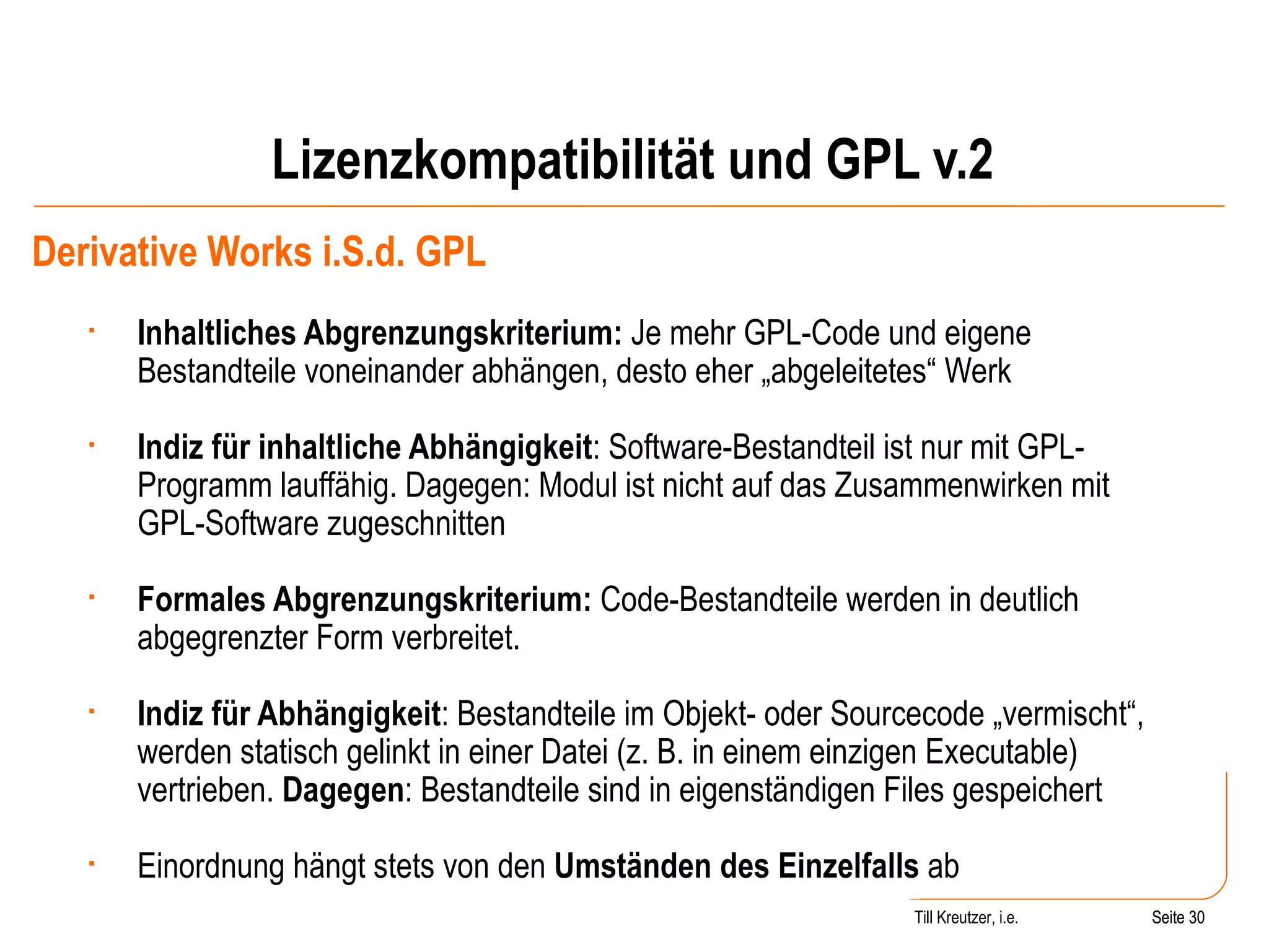 Lizenzkompatibilität und GPL v.2 Derivative Works i.S.d. GPL Inhaltliches Abgrenzungskriterium:  Je mehr GPL-Code und eigene Bestandteile voneinander abhängen, desto eher „abgeleitetes“ Werk Indiz für inhaltliche Abhängigkeit : Software-Bestandteil ist nur mit GPL-Programm lauffähig. Dagegen: Modul ist nicht auf das Zusammenwirken mit GPL-Software zugeschnitten Formales Abgrenzungskriterium:  Code-Bestandteile werden in deutlich abgegrenzter Form verbreitet. Indiz für Abhängigkeit : Bestandteile im Objekt- oder Sourcecode „vermischt“, werden statisch gelinkt in einer Datei (z. B. in einem einzigen Executable) vertrieben.  Dagegen : Bestandteile sind in eigenständigen Files gespeichert Einordnung hängt stets von den  Umständen des Einzelfalls  ab  Seite  Till Kreutzer, i.e. Seite  
