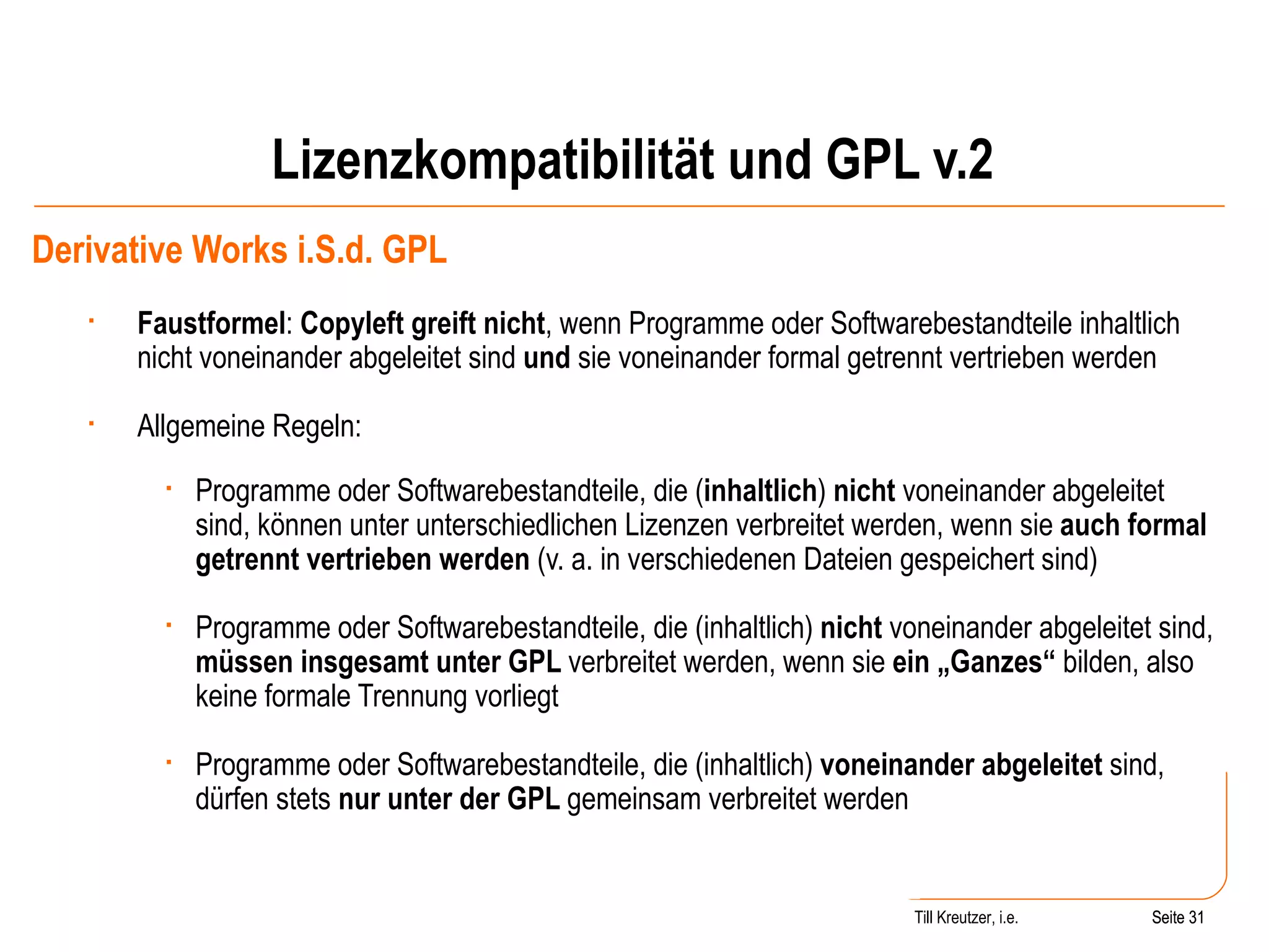 Lizenzkompatibilität und GPL v.2 Derivative Works i.S.d. GPL Faustformel :  Copyleft greift nicht , wenn Programme oder Softwarebestandteile inhaltlich nicht voneinander abgeleitet sind  und  sie voneinander formal getrennt vertrieben werden  Allgemeine Regeln: Programme oder Softwarebestandteile, die ( inhaltlich )  nicht  voneinander abgeleitet sind, können unter unterschiedlichen Lizenzen verbreitet werden, wenn sie  auch formal getrennt vertrieben werden  (v. a. in verschiedenen Dateien gespeichert sind) Programme oder Softwarebestandteile, die (inhaltlich)  nicht  voneinander abgeleitet sind,  müssen insgesamt unter GPL  verbreitet werden, wenn sie  ein „Ganzes“  bilden, also keine formale Trennung vorliegt Programme oder Softwarebestandteile, die (inhaltlich)  voneinander abgeleitet  sind, dürfen stets  nur unter der GPL  gemeinsam verbreitet werden Seite  Till Kreutzer, i.e. Seite  