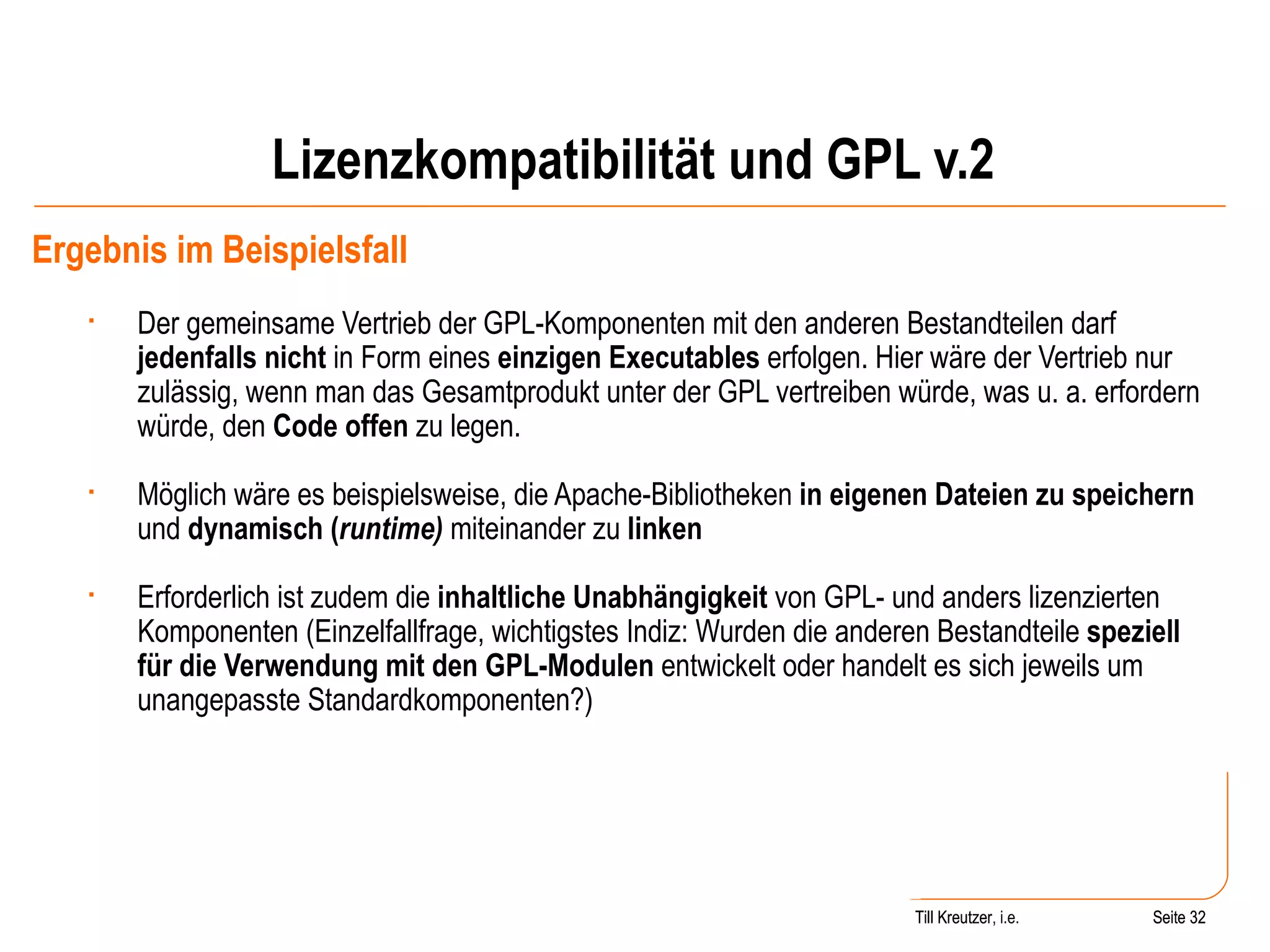 Lizenzkompatibilität und GPL v.2 Ergebnis im Beispielsfall Der gemeinsame Vertrieb der GPL-Komponenten mit den anderen Bestandteilen darf  jedenfalls nicht  in Form eines  einzigen Executables  erfolgen. Hier wäre der Vertrieb nur zulässig, wenn man das Gesamtprodukt unter der GPL vertreiben würde, was u. a. erfordern würde, den  Code offen  zu legen. Möglich wäre es beispielsweise, die Apache-Bibliotheken  in eigenen Dateien zu speichern  und  dynamisch ( runtime)  miteinander zu  linken Erforderlich ist zudem die  inhaltliche Unabhängigkeit  von GPL- und anders lizenzierten Komponenten (Einzelfallfrage, wichtigstes Indiz: Wurden die anderen Bestandteile  speziell für die Verwendung mit den GPL-Modulen  entwickelt oder handelt es sich jeweils um unangepasste Standardkomponenten?) Seite  Till Kreutzer Seite  Till Kreutzer, i.e. 