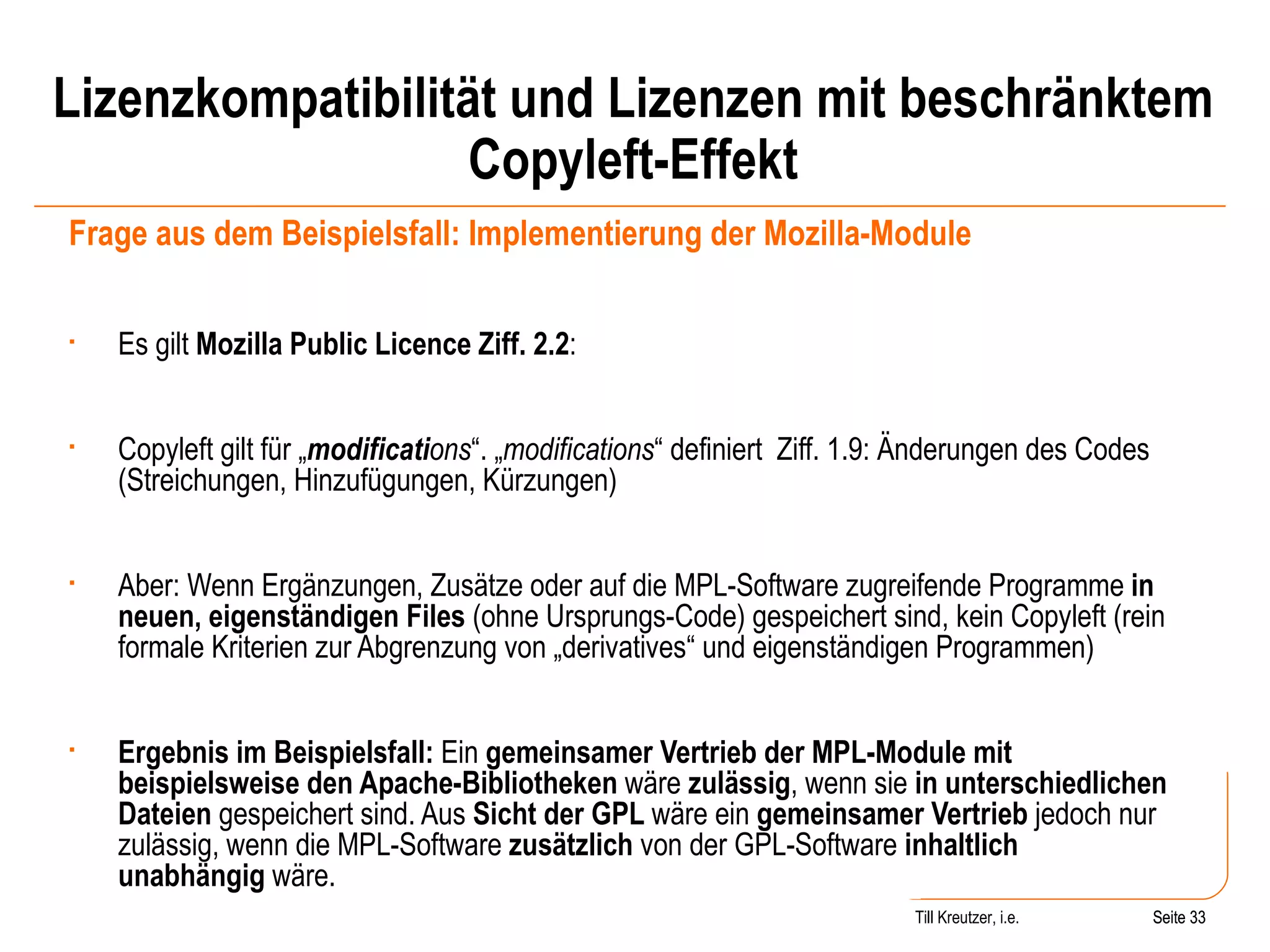 Lizenzkompatibilität und Lizenzen mit beschränktem Copyleft-Effekt Frage aus dem Beispielsfall: Implementierung der Mozilla-Module Es gilt  Mozilla Public Licence Ziff. 2.2 : Copyleft gilt für „ modificati ons “. „ modifications “ definiert  Ziff. 1.9: Änderungen des Codes (Streichungen, Hinzufügungen, Kürzungen)  Aber: Wenn Ergänzungen, Zusätze oder auf die MPL-Software zugreifende Programme  in neuen, eigenständigen Files  (ohne Ursprungs-Code) gespeichert sind, kein Copyleft (rein formale Kriterien zur Abgrenzung von „derivatives“ und eigenständigen Programmen) Ergebnis im Beispielsfall:  Ein  gemeinsamer Vertrieb der MPL-Module mit beispielsweise den Apache-Bibliotheken  wäre  zulässig , wenn sie  in unterschiedlichen Dateien  gespeichert sind. Aus  Sicht der GPL  wäre ein  gemeinsamer Vertrieb  jedoch nur zulässig, wenn die MPL-Software  zusätzlich  von der GPL-Software  inhaltlich unabhängig  wäre. Seite  Till Kreutzer, i.e. Seite  