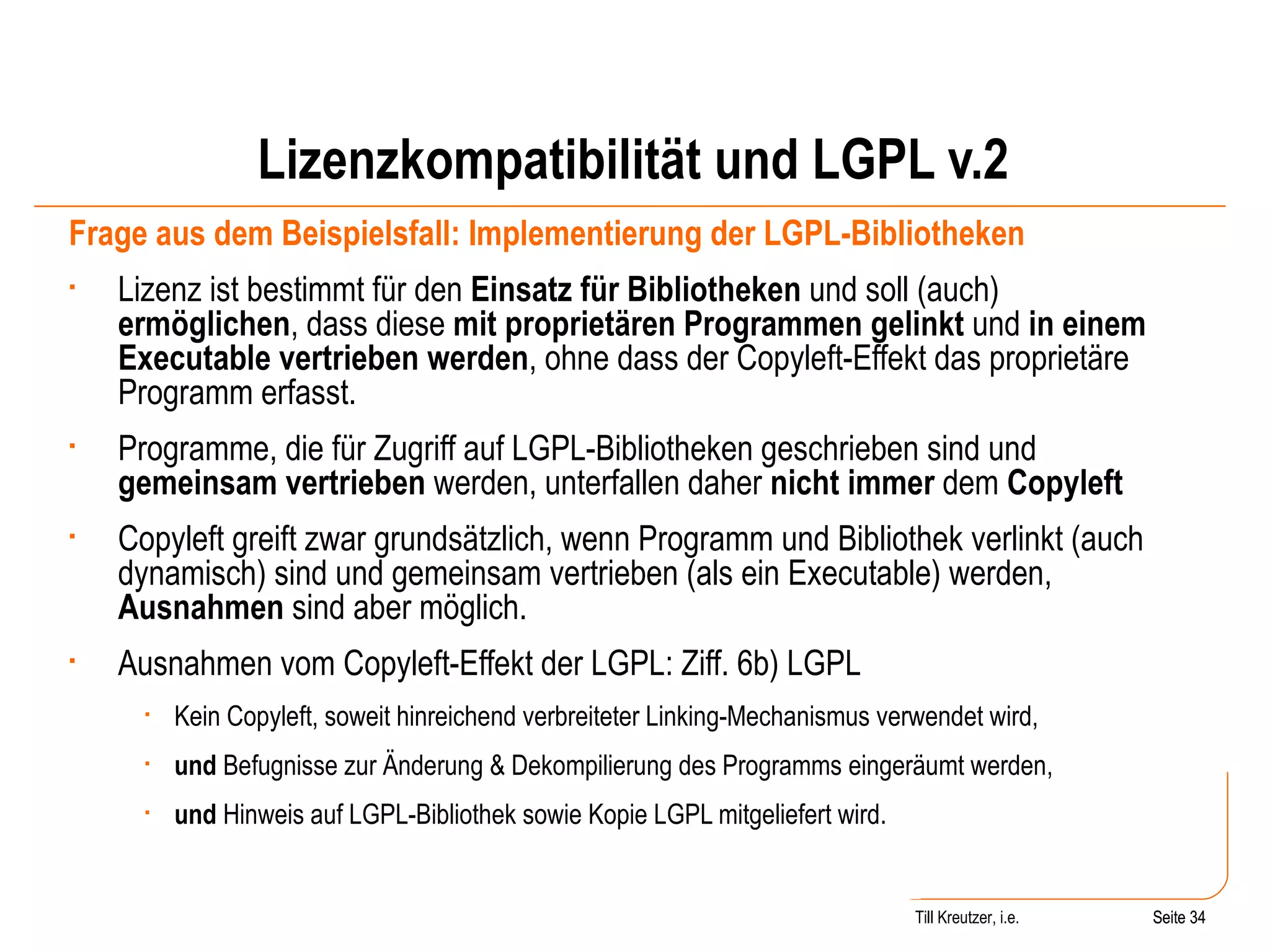 Lizenzkompatibilität und LGPL v.2 Frage aus dem Beispielsfall: Implementierung der LGPL-Bibliotheken Lizenz ist bestimmt für den  Einsatz für Bibliotheken  und soll (auch)  ermöglichen , dass diese  mit proprietären Programmen gelinkt  und  in einem Executable vertrieben werden , ohne dass der Copyleft-Effekt das proprietäre Programm erfasst.  Programme, die für Zugriff auf LGPL-Bibliotheken geschrieben sind und  gemeinsam vertrieben  werden, unterfallen daher  nicht immer  dem  Copyleft Copyleft greift zwar grundsätzlich, wenn Programm und Bibliothek verlinkt (auch dynamisch) sind und gemeinsam vertrieben (als ein Executable) werden,  Ausnahmen  sind aber möglich. Ausnahmen vom Copyleft-Effekt der LGPL: Ziff. 6b) LGPL Kein Copyleft, soweit hinreichend verbreiteter Linking-Mechanismus verwendet wird, und  Befugnisse zur Änderung & Dekompilierung des Programms eingeräumt werden, und  Hinweis auf LGPL-Bibliothek sowie Kopie LGPL mitgeliefert wird. Seite  Till Kreutzer, i.e. Seite  