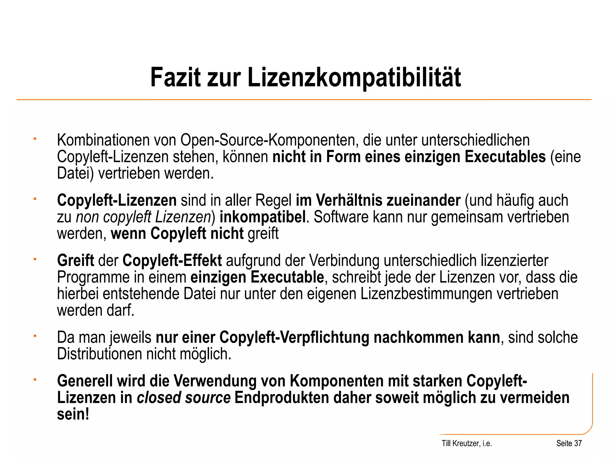 Fazit zur Lizenzkompatibilität Kombinationen von Open-Source-Komponenten, die unter unterschiedlichen Copyleft-Lizenzen stehen, können  nicht in Form eines einzigen Executables  (eine Datei) vertrieben werden.  Copyleft-Lizenzen  sind in aller Regel  im Verhältnis zueinander  (und häufig auch zu  non copyleft Lizenzen )  inkompatibel . Software kann nur gemeinsam vertrieben werden,  wenn Copyleft nicht  greift Greift  der  Copyleft-Effekt  aufgrund der Verbindung unterschiedlich lizenzierter Programme in einem  einzigen Executable , schreibt jede der Lizenzen vor, dass die hierbei entstehende Datei nur unter den eigenen Lizenzbestimmungen vertrieben werden darf.  Da man jeweils  nur einer Copyleft-Verpflichtung nachkommen kann , sind solche Distributionen nicht möglich.  Generell wird die Verwendung von Komponenten mit starken Copyleft-Lizenzen in  closed source  Endprodukten daher soweit möglich zu vermeiden sein! Seite  Till Kreutzer, i.e. Seite  