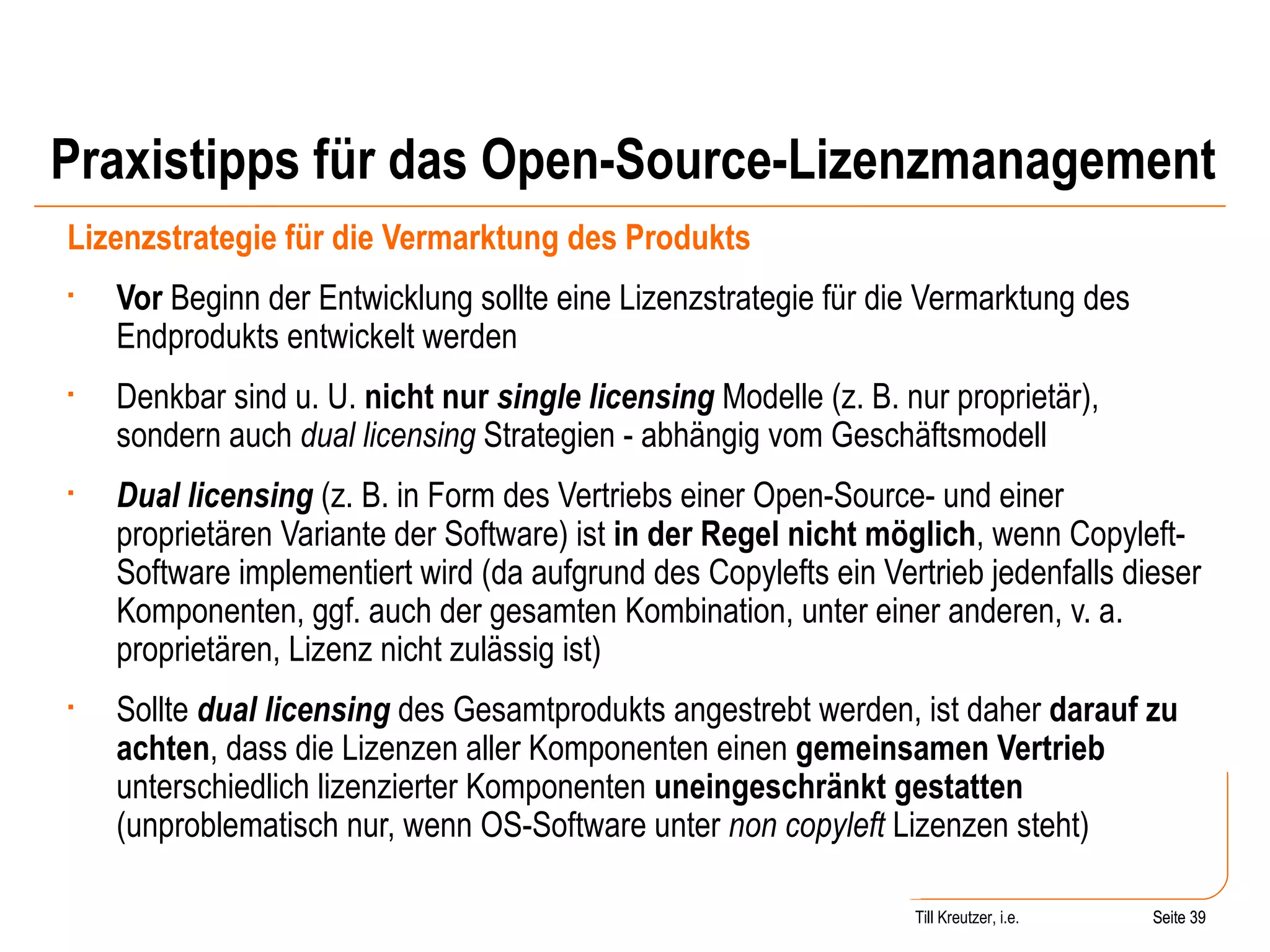Praxistipps für das Open-Source-Lizenzmanagement Lizenzstrategie für die Vermarktung des Produkts Vor  Beginn der Entwicklung sollte eine Lizenzstrategie für die Vermarktung des Endprodukts entwickelt werden Denkbar sind u. U.  nicht nur  single licensing  Modelle (z. B. nur proprietär), sondern auch  dual licensing  Strategien - abhängig vom Geschäftsmodell Dual licensing  (z. B. in Form des Vertriebs einer Open-Source- und einer proprietären Variante der Software) ist  in der Regel nicht möglich , wenn Copyleft-Software implementiert wird (da aufgrund des Copylefts ein Vertrieb jedenfalls dieser Komponenten, ggf. auch der gesamten Kombination, unter einer anderen, v. a. proprietären, Lizenz nicht zulässig ist) Sollte  dual licensing  des Gesamtprodukts angestrebt werden, ist daher  darauf zu achten , dass die Lizenzen aller Komponenten einen  gemeinsamen Vertrieb  unterschiedlich lizenzierter Komponenten  uneingeschränkt gestatten  (unproblematisch nur, wenn OS-Software unter  non copyleft  Lizenzen steht) Seite  Till Kreutzer, i.e. Seite  