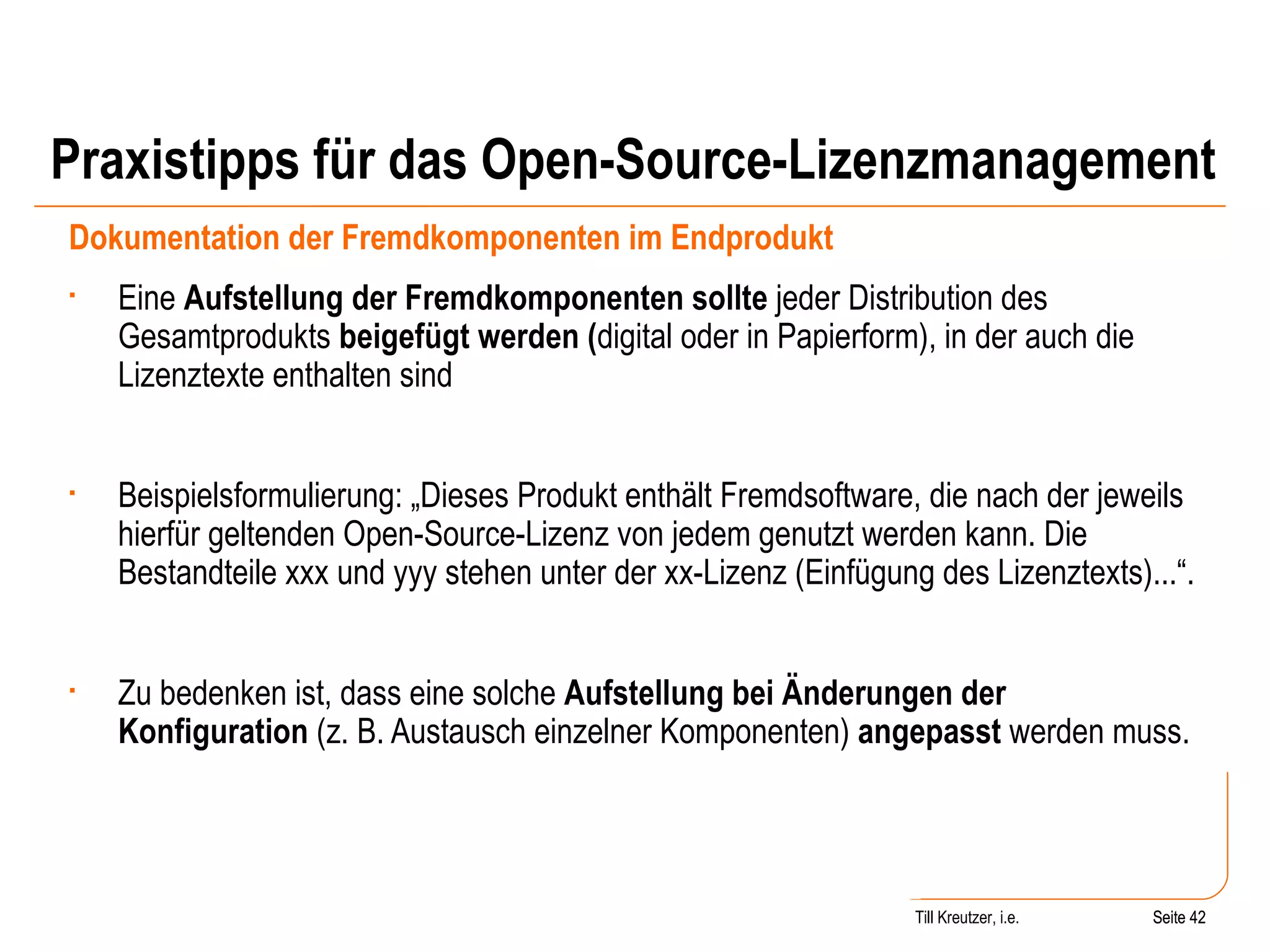 Praxistipps für das Open-Source-Lizenzmanagement Dokumentation der Fremdkomponenten im Endprodukt Eine  Aufstellung der Fremdkomponenten sollte  jeder Distribution des Gesamtprodukts  beigefügt werden ( digital oder in Papierform), in der auch die Lizenztexte enthalten sind Beispielsformulierung: „Dieses Produkt enthält Fremdsoftware, die nach der jeweils hierfür geltenden Open-Source-Lizenz von jedem genutzt werden kann. Die Bestandteile xxx und yyy stehen unter der xx-Lizenz (Einfügung des Lizenztexts)...“.  Zu bedenken ist, dass eine solche  Aufstellung bei Änderungen der Konfiguration  (z. B. Austausch einzelner Komponenten)  angepasst  werden muss. Seite  Till Kreutzer, i.e. Seite  