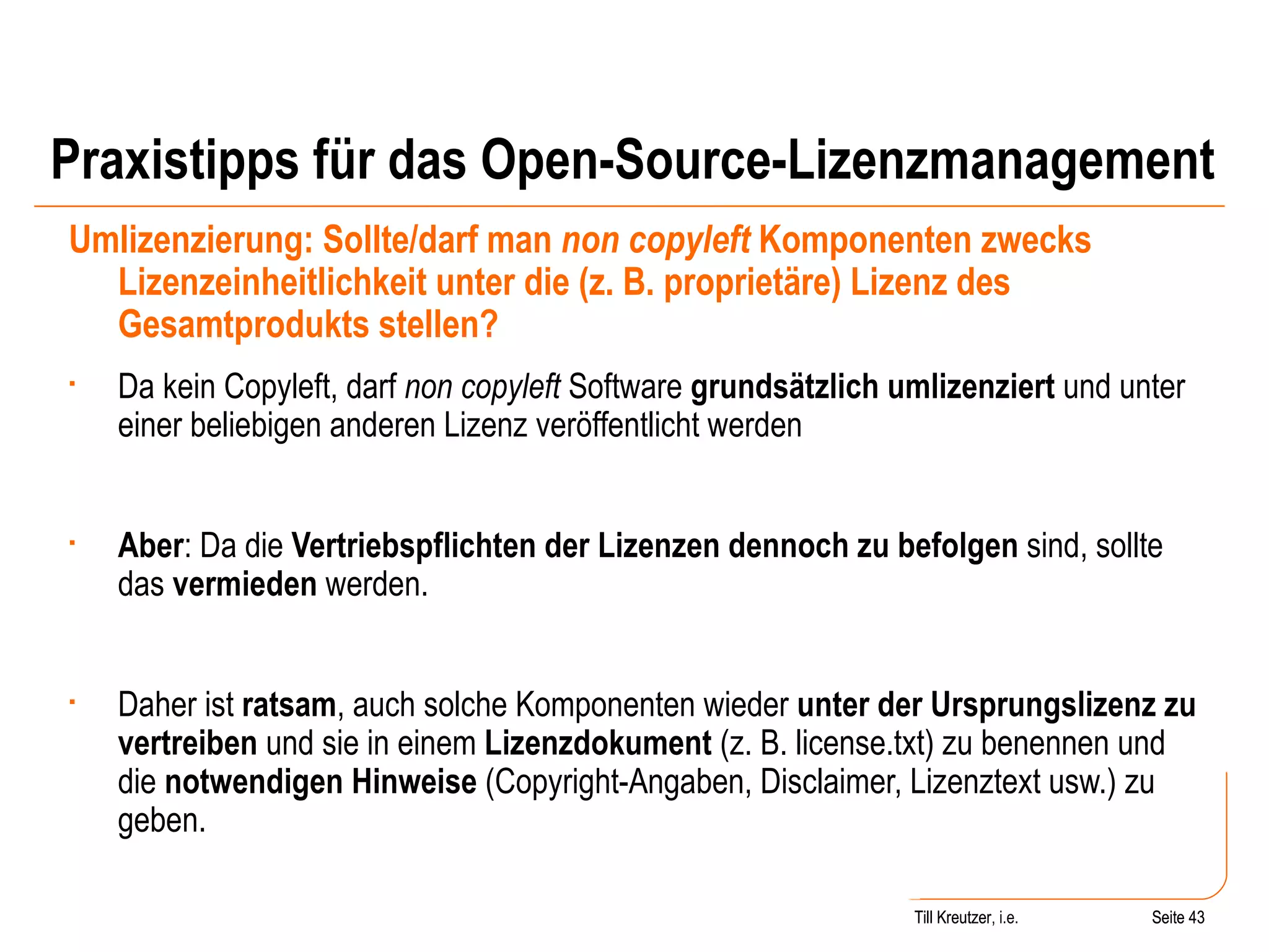 Praxistipps für das Open-Source-Lizenzmanagement Umlizenzierung: Sollte/darf man  non copyleft  Komponenten zwecks Lizenzeinheitlichkeit unter die (z. B. proprietäre) Lizenz des Gesamtprodukts stellen? Da kein Copyleft, darf  non copyleft  Software  grundsätzlich umlizenziert  und unter einer beliebigen anderen Lizenz veröffentlicht werden Aber : Da die  Vertriebspflichten der Lizenzen dennoch zu befolgen  sind, sollte das  vermieden  werden.  Daher ist  ratsam , auch solche Komponenten wieder  unter der Ursprungslizenz zu vertreiben  und sie in einem  Lizenzdokument  (z. B. license.txt) zu benennen und die  notwendigen Hinweise  (Copyright-Angaben, Disclaimer, Lizenztext usw.) zu geben. Seite  Till Kreutzer Seite  Till Kreutzer, i.e. 