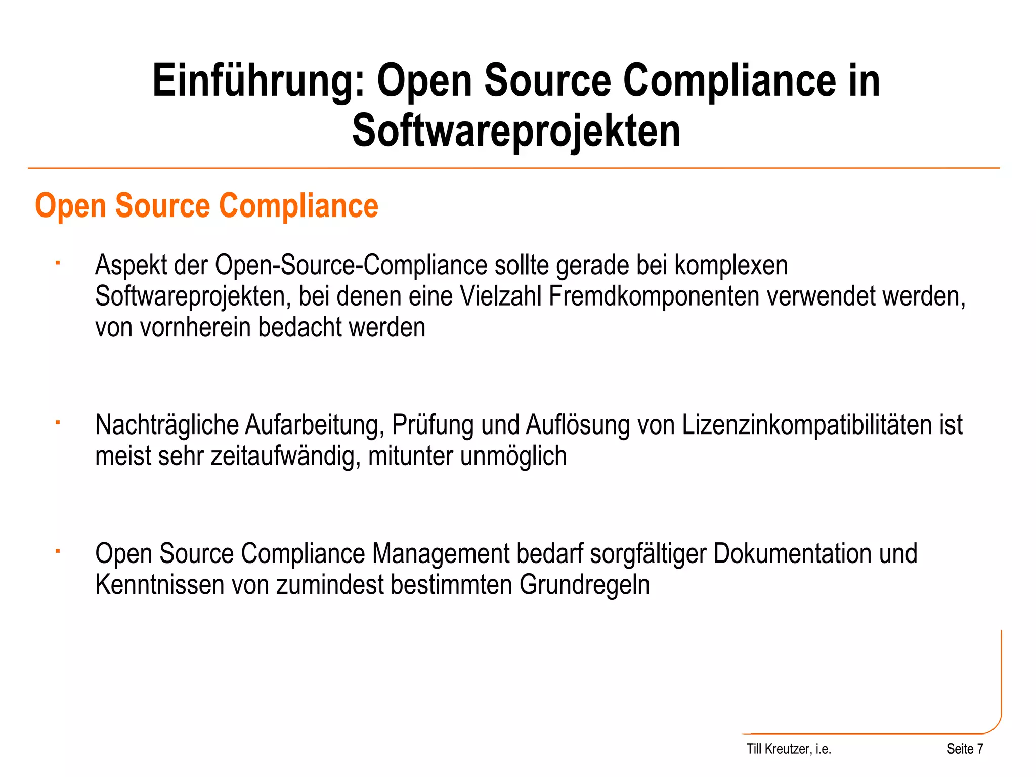 Einführung: Open Source Compliance in Softwareprojekten Open Source Compliance Aspekt der Open-Source-Compliance sollte gerade bei komplexen Softwareprojekten, bei denen eine Vielzahl Fremdkomponenten verwendet werden, von vornherein bedacht werden Nachträgliche Aufarbeitung, Prüfung und Auflösung von Lizenzinkompatibilitäten ist meist sehr zeitaufwändig, mitunter unmöglich Open Source Compliance Management bedarf sorgfältiger Dokumentation und Kenntnissen von zumindest bestimmten Grundregeln Seite  Till Kreutzer, i.e. Seite  