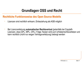 Grundlagen OSS und Recht Rechtliche Funktionsweise des Open Source Modells Lizenzen sind rechtlich wirksam, Einbeziehung als AGB möglich Bei Lizenzverletzung  automatischer Rechtsverlust  (jedenfalls bei Copyleft-Lizenzen, etwa GPL, MPL, CPL). Folge: Nutzer wird zum Urheberrechtsverletzer und kann rechtlich (nicht nur wegen Vertragsverletzung) belangt werden Seite  Till Kreutzer, i.e. Seite  