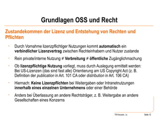 Grundlagen OSS und Recht Zustandekommen der Lizenz und Entstehung von Rechten und Pflichten Durch Vornahme lizenzpflichtiger Nutzungen kommt  automatisch  ein  verbindlicher Lizenzvertrag  zwischen Rechteinhabern und Nutzer zustande Rein private/interne Nutzung ≠  Verbreitung  ≠  öffentliche  Zugänglichmachung Ob  lizenzpflichtige Nutzung  vorliegt, muss durch Auslegung ermittelt werden: Bei US-Lizenzen (das sind fast alle) Orientierung am US Copyright Act (z. B. Definition der  publication  in Art. 101 CA oder  distribution  in Art. 106 CA) Hiernach:  Keine Lizenzpflichten  bei Weitergaben oder Intranetnutzungen  innerhalb eines einzelnen Unternehmens  oder einer Behörde Anders bei Überlassung an andere Rechtsträger, z. B. Weitergabe an andere Gesellschaften eines Konzerns Seite  Till Kreutzer, i.e. Seite  