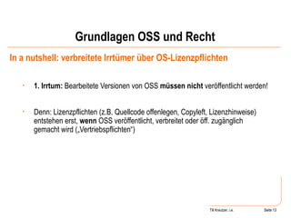 Grundlagen OSS und Recht In a nutshell: verbreitete Irrtümer über OS-Lizenzpflichten 1. Irrtum:  Bearbeitete Versionen von OSS  müssen nicht  veröffentlicht werden! Denn: Lizenzpflichten (z.B. Quellcode offenlegen, Copyleft, Lizenzhinweise) entstehen erst,  wenn  OSS veröffentlicht, verbreitet oder öff. zugänglich gemacht wird („Vertriebspflichten“) Seite  Till Kreutzer, i.e. Seite  
