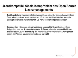 Lizenzkompatibilität als Kernproblem des Open Source Lizenzmanagements Problemstellung : Kommerzielle Softwareprodukte, die unter Verwendung von Open Source Komponenten entwickelt wurden, dürfen nur vertrieben werden, wenn die Lizenzpflichten  aller  implementierten OS-Komponenten eingehalten werden Inkompatibel  = Lizenzen, die  unvereinbare Lizenzpflichten  enthalten, mit der Folge, dass man bei  Kombinationen von Software , die unter  unterschiedlichen Lizenzen  steht, durch  Einhaltung  der Pflichten aus der einen Lizenz  unweigerlich  gegen die Pflichten aus der anderen Lizenz  verstößt Seite  Till Kreutzer Seite  Till Kreutzer, i.e. 