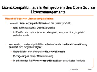 Lizenzkompatibilität als Kernproblem des Open Source Lizenzmanagements Mögliche Folgen von Lizenzinkompatibilitäten Bestehen  Lizenzinkompatibilitäten  kann das Gesamtprodukt: Nicht mehr rechtssicher vertrieben werden Im Zweifel nicht mehr unter einer beliebigen Lizenz, v. a. nicht „proprietär“ verbreitet werden Werden die Lizenzinkompatibilitäten selbst und  noch vor der Markteinführung entdeckt , sind mögliche  Folgen  : Nachträgliche, nicht eingeplante  Neuentwicklungen Verzögerungen  bei der Markteinführung Im schlimmsten Fall  Verwertungsunfähigkeit  des entwickelten Produkts Seite  Till Kreutzer Seite  Till Kreutzer, i.e. 