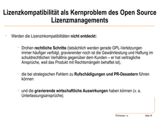Lizenzkompatibilität als Kernproblem des Open Source Lizenzmanagements Werden die Lizenzinkompatibilitäten  nicht entdeckt: Drohen  rechtliche Schritte  (tatsächlich werden gerade GPL-Verletzungen immer häufiger verfolgt, gravierender noch ist die Gewährleistung und Haftung im schuldrechtlichen Verhältnis gegenüber dem Kunden – er hat vertragliche Ansprüche, weil das Produkt mit Rechtsmängeln behaftet ist), die bei strategischen Fehlern zu  Rufschädigungen und PR-Desastern  führen können und die  gravierende wirtschaftliche Auswirkungen  haben können (v. a. Unterlassungsansprüche). Seite  Till Kreutzer Seite  Till Kreutzer, i.e. 
