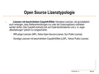 Open Source Lizenztypologie 3. Lizenzen mit beschränktem Copyleft-Effekt : Komplexe Lizenzen, die grundsätzlich auch verlangen, dass Weiterentwicklungen nur unter der Ursprungslizenz vertrieben werden dürfen. Das Copyleft erstreckt sich auf Code-Kombinationen und u. U. sogar „Bearbeitungen“ jedoch nur eingeschränkt.  MPLartige Lizenzen (MPL, Nokia Open-Source-License, Sun Public License) Sonstige Lizenzen mit beschränktem Copyleft-Effekt (LGPL, Yahoo! Public License) Seite  Till Kreutzer, i.e. Seite  